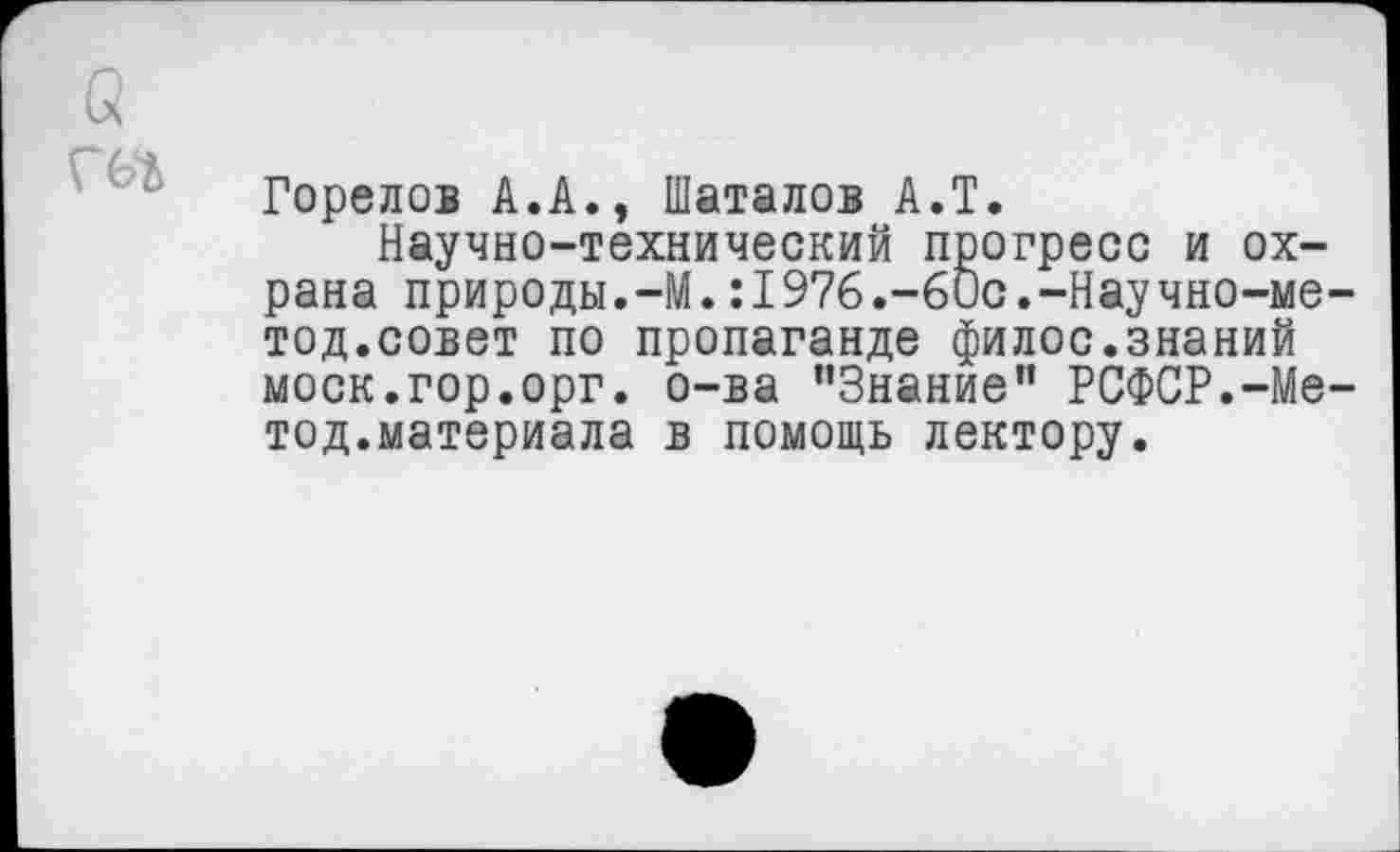 ﻿
Горелов А.А., Шаталов А.Т.
Научно-технический прогресс и охрана природы.—М.:1976.-6ис.-Научно-ме-тод.совет по пропаганде филос.знаний моек.гор.орг. о-ва "Знание” РСФСР.-Метод.материала в помощь лектору.